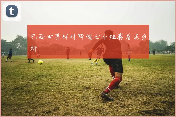 巴西世界杯对阵瑞士小组赛看点分析