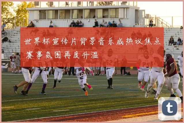 世界杯宣传片背景音乐成热议焦点 赛事氛围再度升温