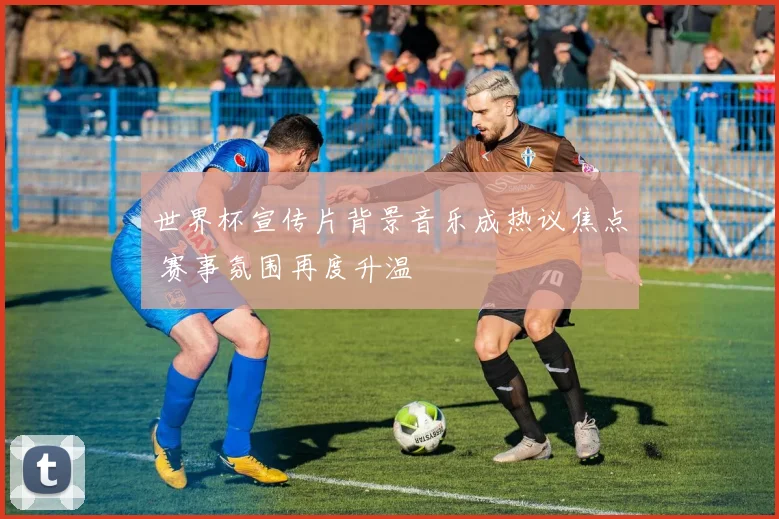 世界杯宣传片背景音乐成热议焦点 赛事氛围再度升温